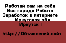 Работай сам на себя - Все города Работа » Заработок в интернете   . Иркутская обл.,Иркутск г.